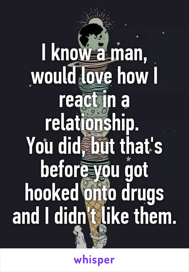 I know a man,
would love how I react in a relationship. 
You did, but that's before you got hooked onto drugs and I didn't like them.