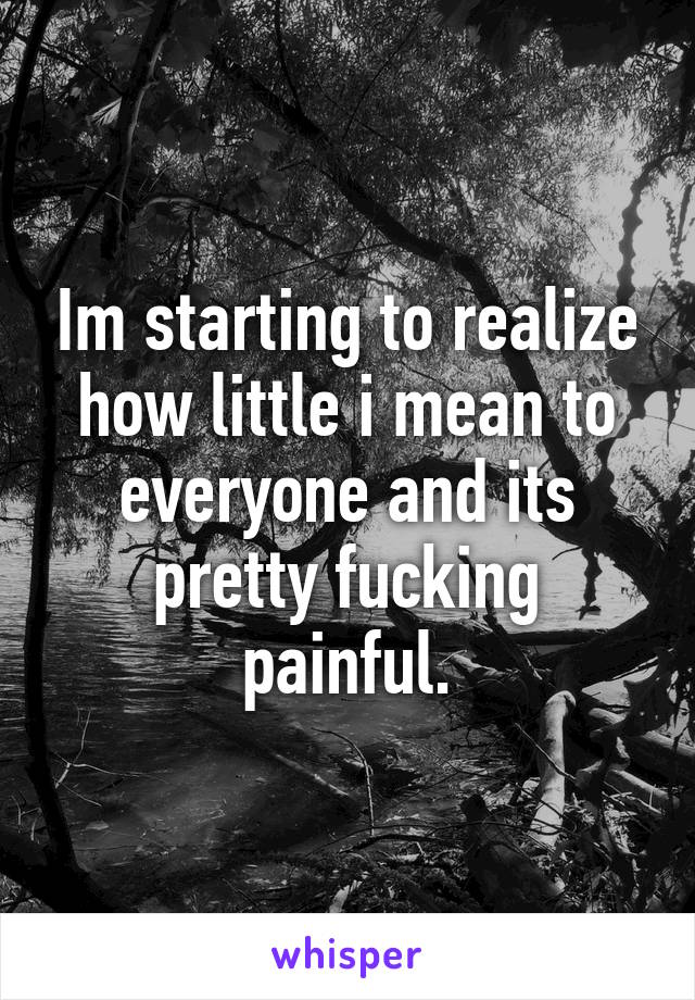 Im starting to realize how little i mean to everyone and its pretty fucking painful.