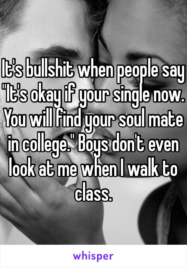 It's bullshit when people say "It's okay if your single now. You will find your soul mate in college." Boys don't even look at me when I walk to class. 