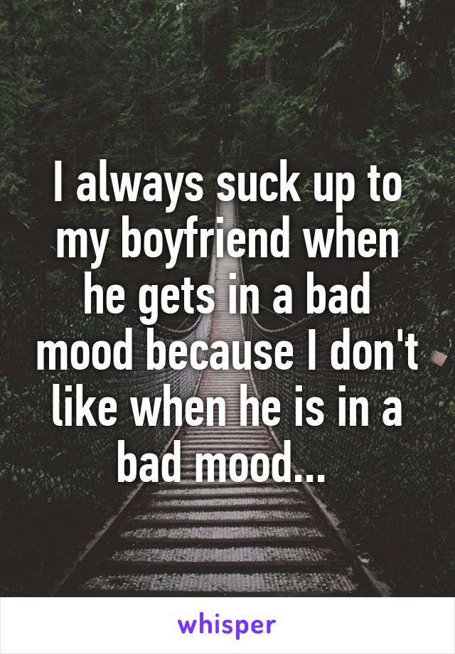 I always suck up to my boyfriend when he gets in a bad mood because I don't like when he is in a bad mood... 