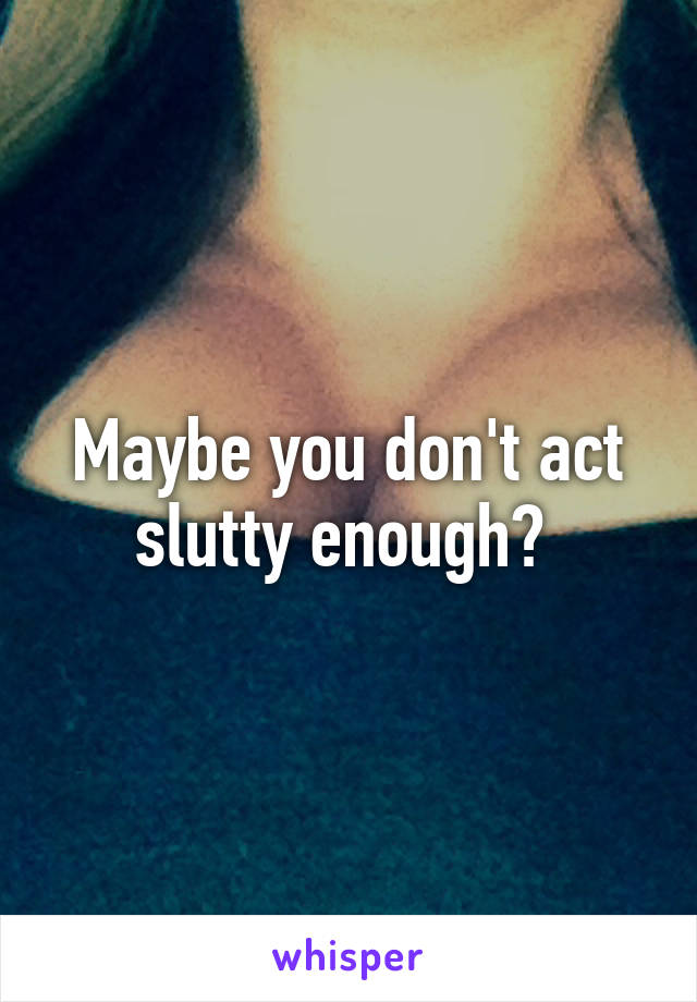 Maybe you don't act slutty enough? 