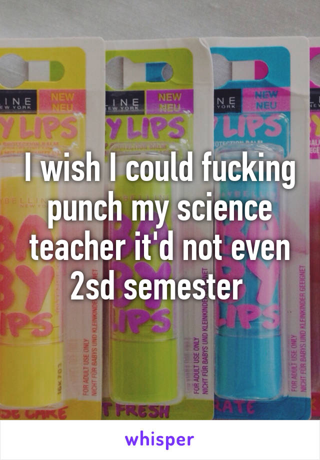 I wish I could fucking punch my science teacher it'd not even 2sd semester 