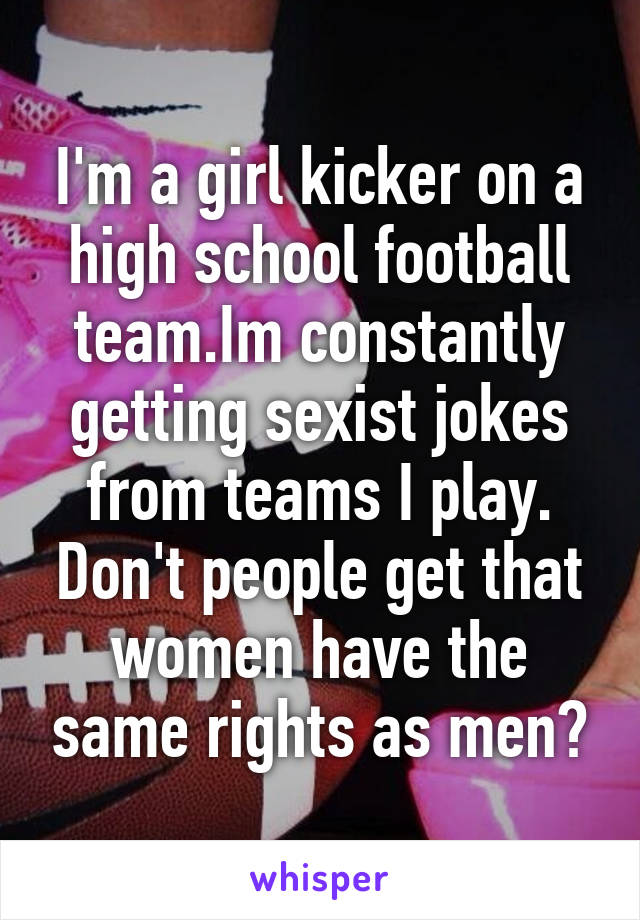 I'm a girl kicker on a high school football team.Im constantly getting sexist jokes from teams I play.
Don't people get that women have the same rights as men?