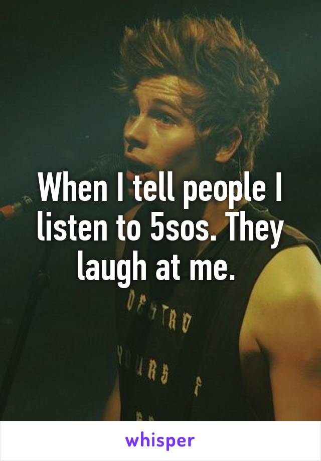 When I tell people I listen to 5sos. They laugh at me. 