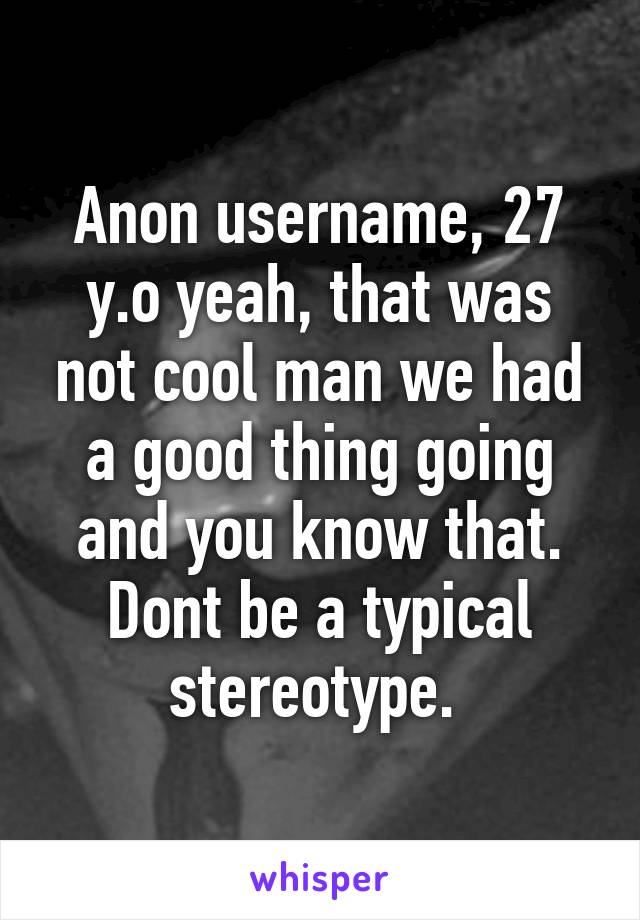 Anon username, 27 y.o yeah, that was not cool man we had a good thing going and you know that. Dont be a typical stereotype. 