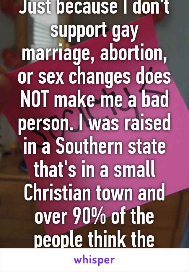 Just because I don't support gay marriage, abortion, or sex changes does NOT make me a bad person. I was raised in a Southern state that's in a small Christian town and over 90% of the people think the same. 