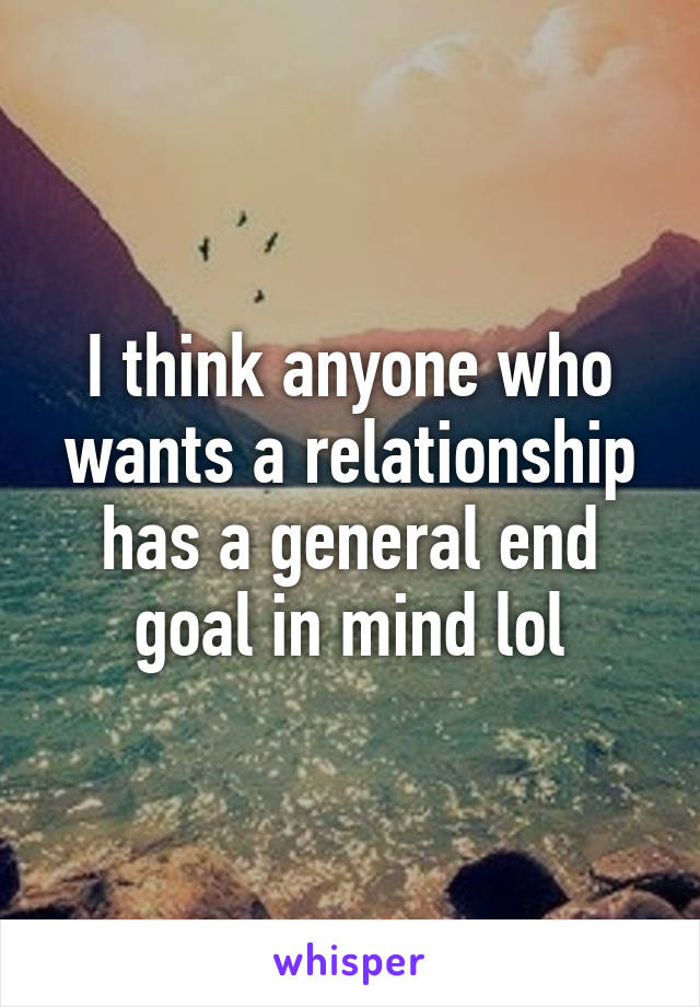 I think anyone who wants a relationship has a general end goal in mind lol