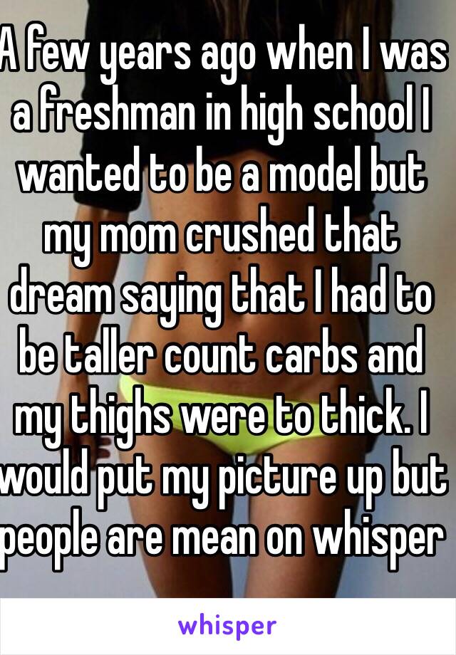 A few years ago when I was a freshman in high school I wanted to be a model but my mom crushed that dream saying that I had to be taller count carbs and my thighs were to thick. I would put my picture up but people are mean on whisper 