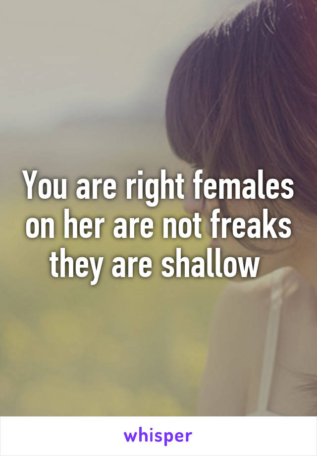 You are right females on her are not freaks they are shallow 