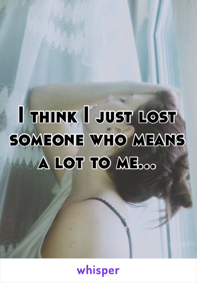 I think I just lost someone who means a lot to me... 