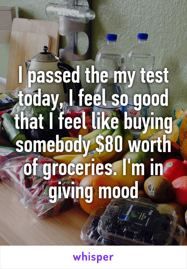 I passed the my test today, I feel so good that I feel like buying somebody $80 worth of groceries. I'm in giving mood