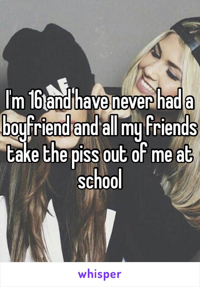 I'm 16 and have never had a boyfriend and all my friends take the piss out of me at school 