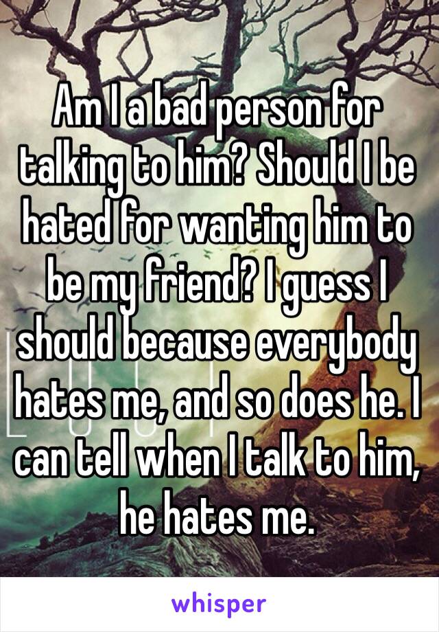 Am I a bad person for talking to him? Should I be hated for wanting him to be my friend? I guess I should because everybody hates me, and so does he. I can tell when I talk to him, he hates me.