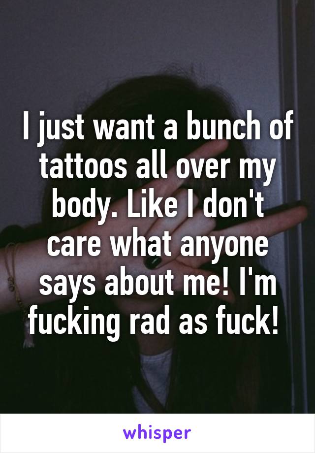 I just want a bunch of tattoos all over my body. Like I don't care what anyone says about me! I'm fucking rad as fuck! 