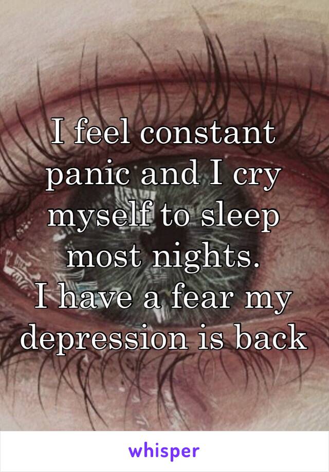 I feel constant panic and I cry myself to sleep most nights.
I have a fear my depression is back