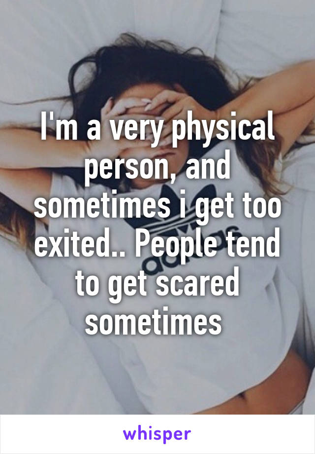 I'm a very physical person, and sometimes i get too exited.. People tend to get scared sometimes 