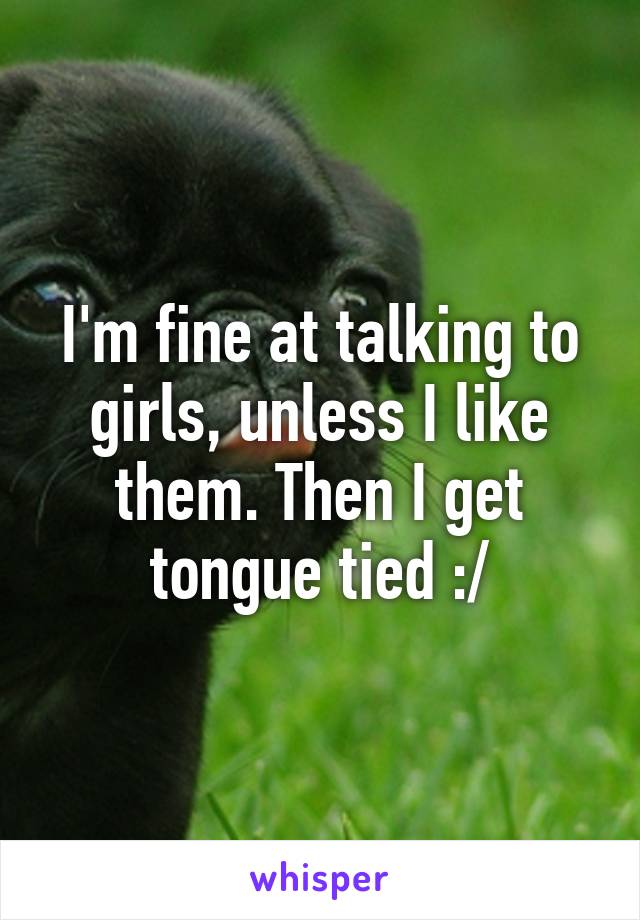 I'm fine at talking to girls, unless I like them. Then I get tongue tied :/