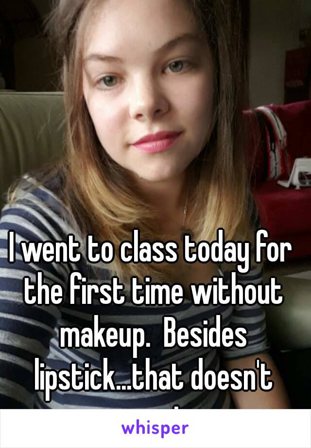 I went to class today for the first time without makeup.  Besides lipstick...that doesn't count