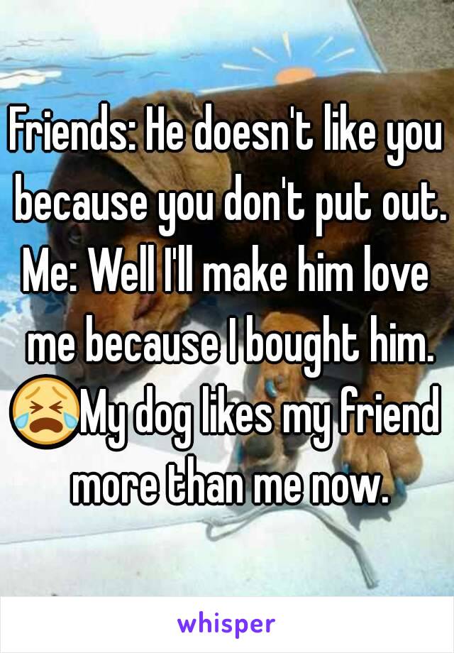 Friends: He doesn't like you because you don't put out.
Me: Well I'll make him love me because I bought him.
😭My dog likes my friend more than me now.