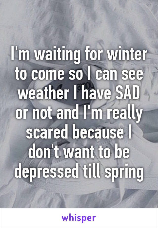 I'm waiting for winter to come so I can see weather I have SAD or not and I'm really scared because I don't want to be depressed till spring