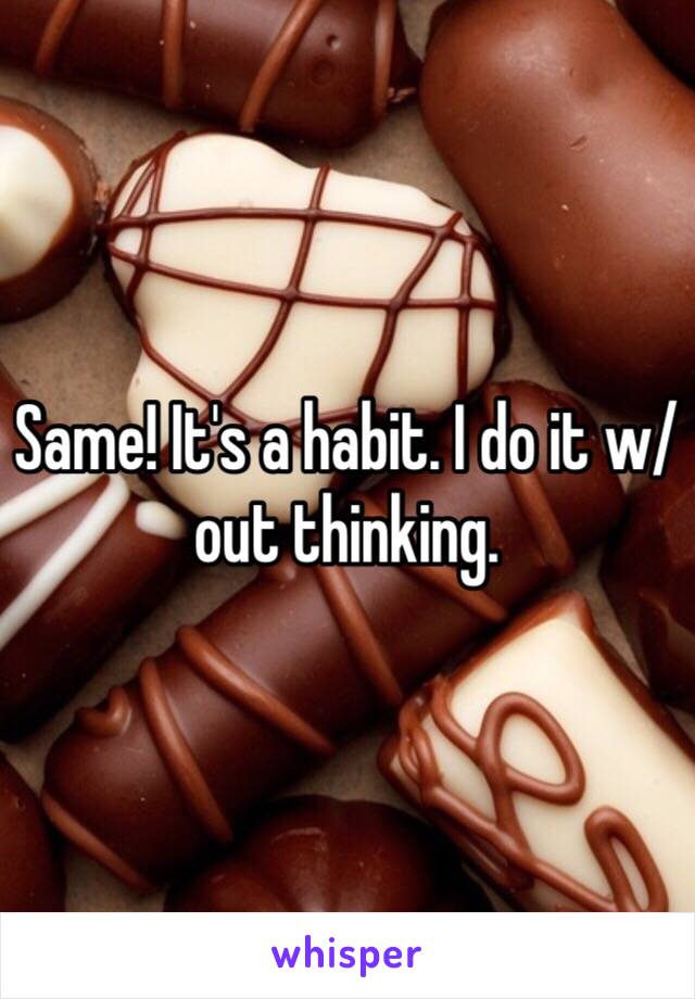 Same! It's a habit. I do it w/ out thinking.