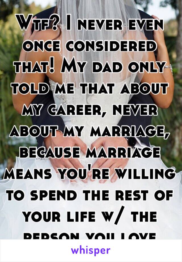 Wtf? I never even once considered that! My dad only told me that about my career, never about my marriage, because marriage means you're willing to spend the rest of your life w/ the person you love 