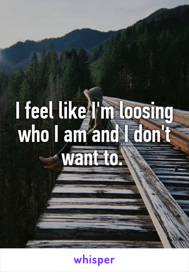 I feel like I'm loosing who I am and I don't want to. 