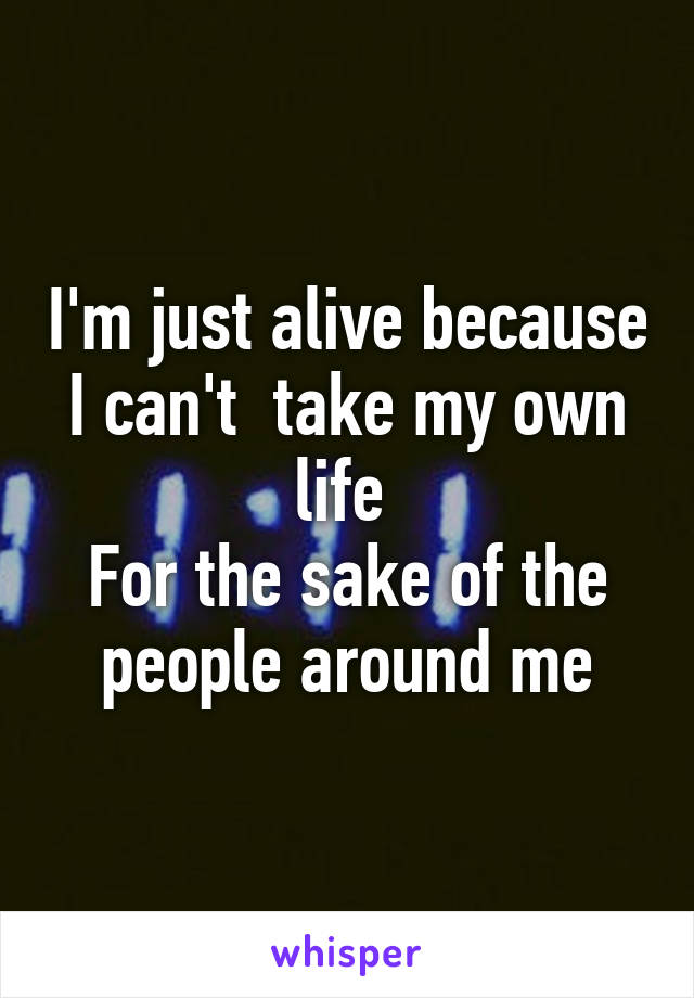 I'm just alive because I can't  take my own life 
For the sake of the people around me