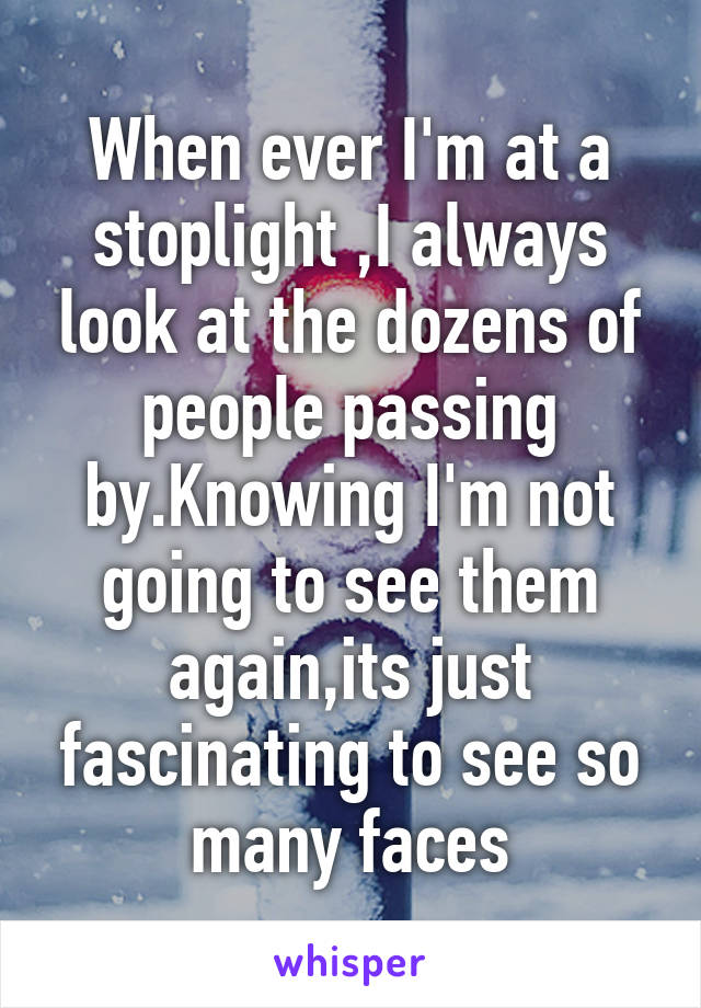 When ever I'm at a stoplight ,I always look at the dozens of people passing by.Knowing I'm not going to see them again,its just fascinating to see so many faces