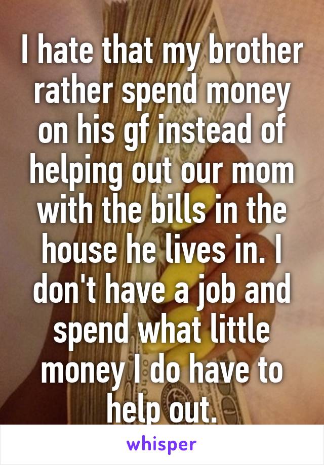 I hate that my brother rather spend money on his gf instead of helping out our mom with the bills in the house he lives in. I don't have a job and spend what little money I do have to help out.