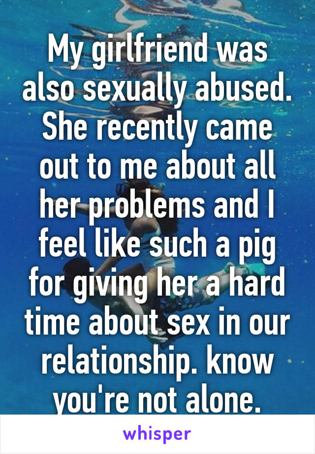 My girlfriend was also sexually abused.
She recently came out to me about all her problems and I feel like such a pig for giving her a hard time about sex in our relationship. know you're not alone.