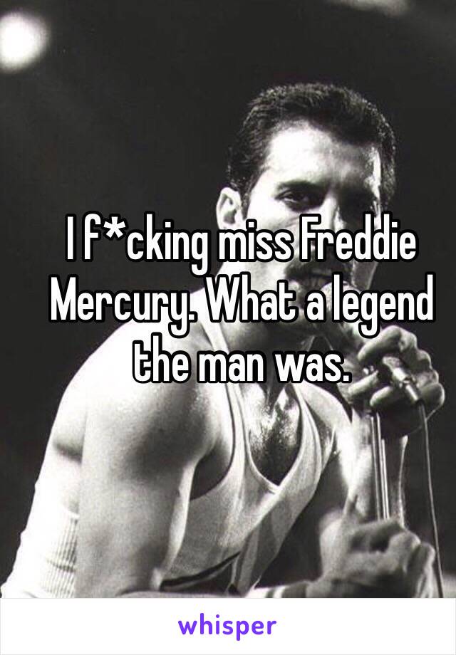 I f*cking miss Freddie Mercury. What a legend the man was.