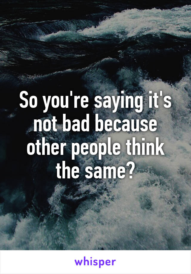 So you're saying it's not bad because other people think the same?