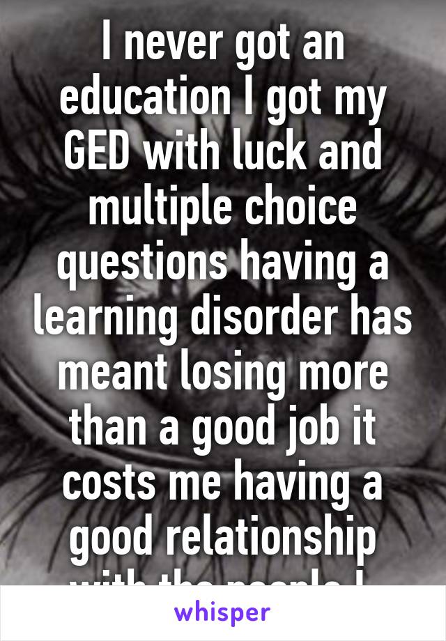 I never got an education I got my GED with luck and multiple choice questions having a learning disorder has meant losing more than a good job it costs me having a good relationship with the people I 