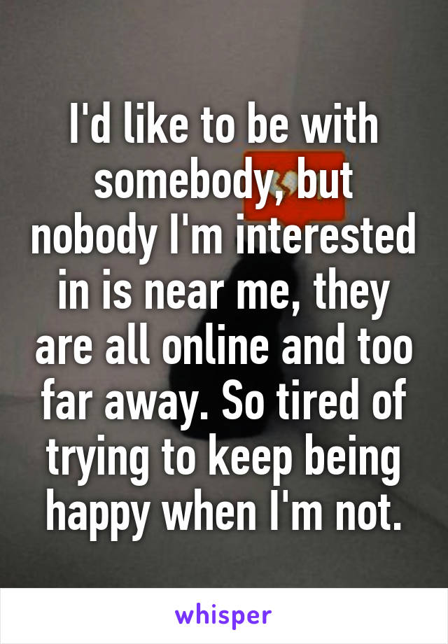 I'd like to be with somebody, but nobody I'm interested in is near me, they are all online and too far away. So tired of trying to keep being happy when I'm not.