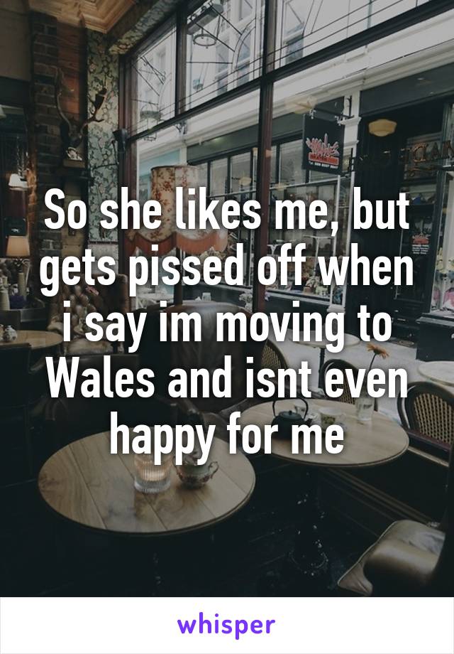 So she likes me, but gets pissed off when i say im moving to Wales and isnt even happy for me