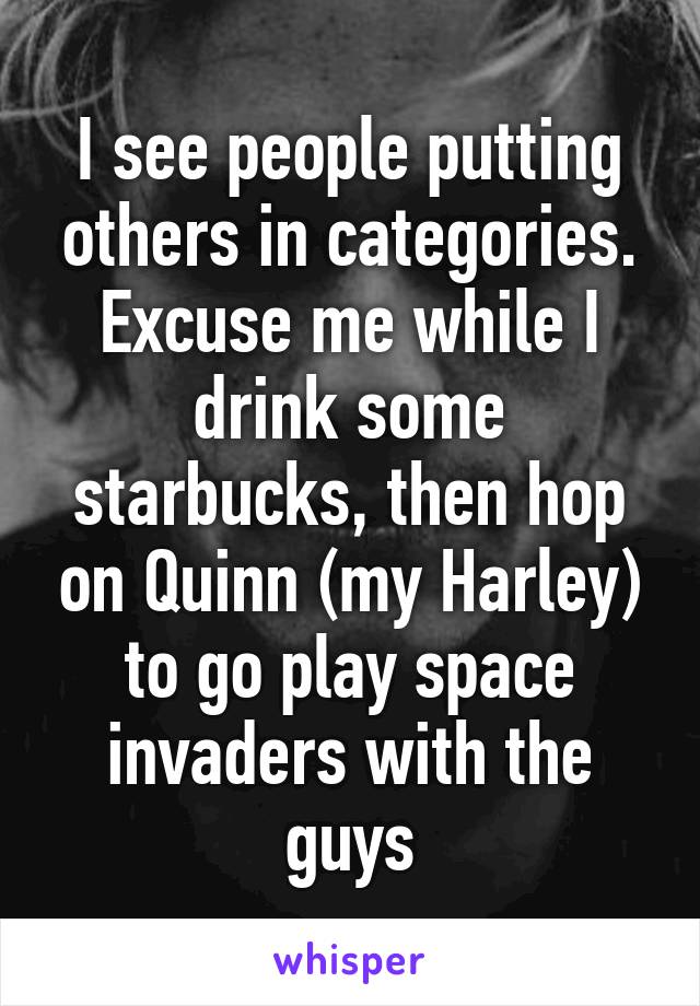 I see people putting others in categories.
Excuse me while I drink some starbucks, then hop on Quinn (my Harley) to go play space invaders with the guys