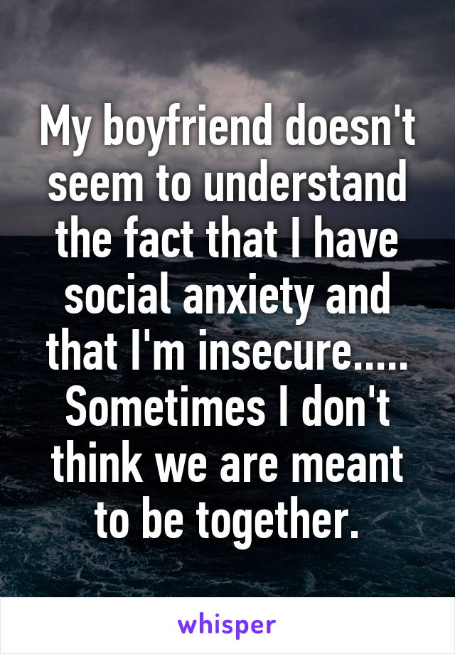 My boyfriend doesn't seem to understand the fact that I have social anxiety and that I'm insecure..... Sometimes I don't think we are meant to be together.