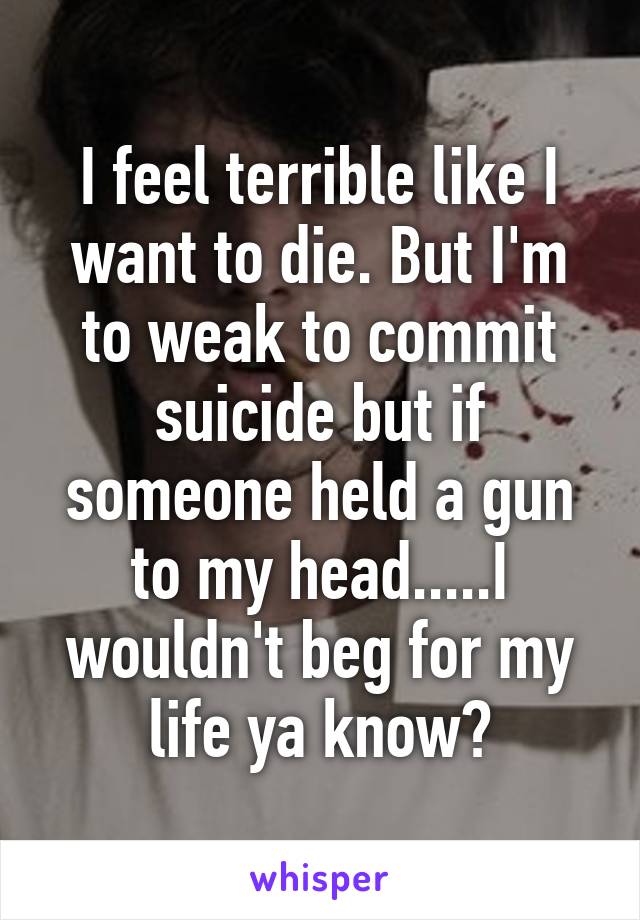 I feel terrible like I want to die. But I'm to weak to commit suicide but if someone held a gun to my head.....I wouldn't beg for my life ya know?