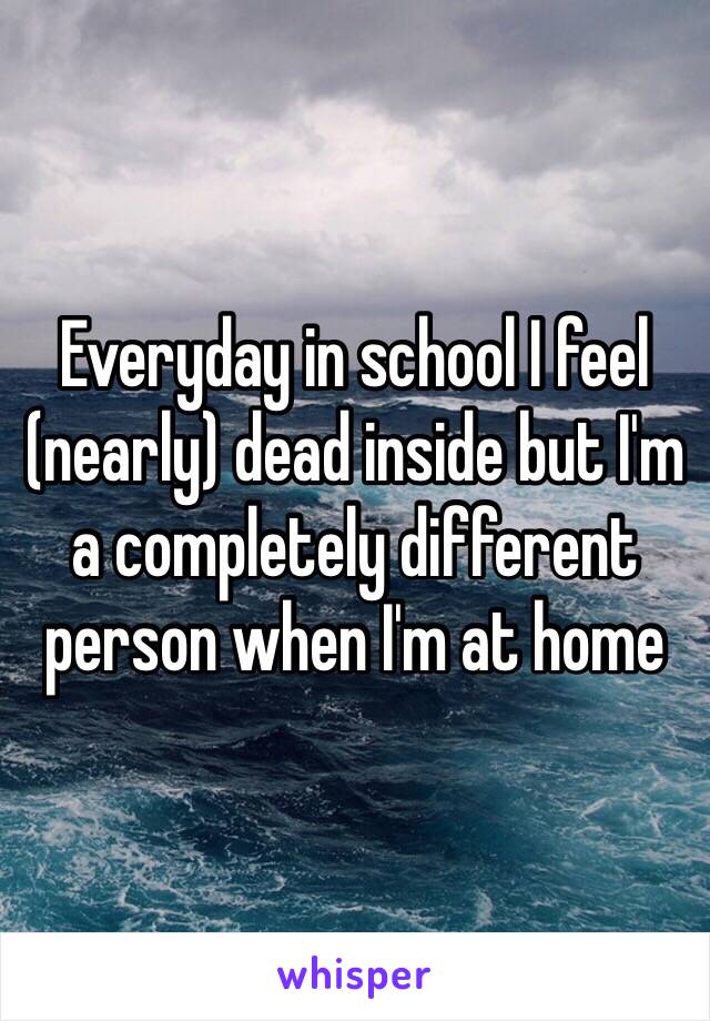 Everyday in school I feel (nearly) dead inside but I'm a completely different person when I'm at home