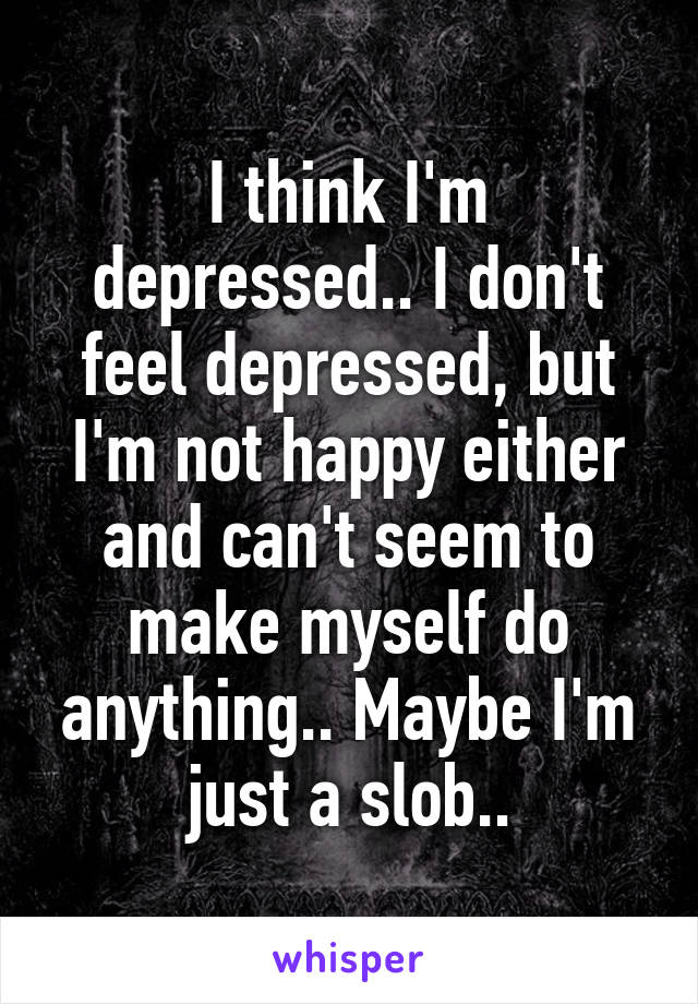 I think I'm depressed.. I don't feel depressed, but I'm not happy either and can't seem to make myself do anything.. Maybe I'm just a slob..