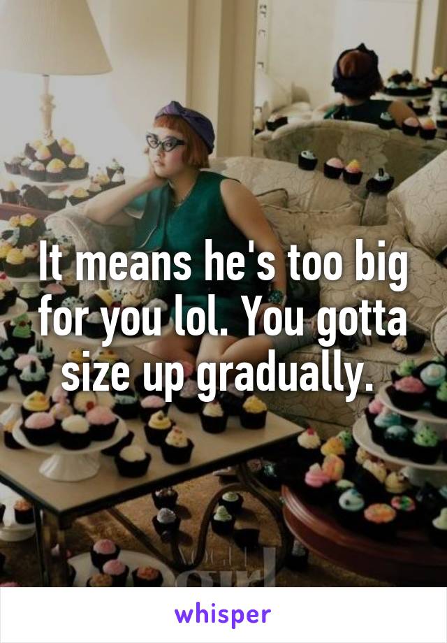 It means he's too big for you lol. You gotta size up gradually. 