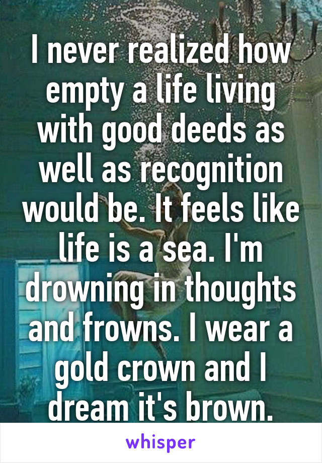 I never realized how empty a life living with good deeds as well as recognition would be. It feels like life is a sea. I'm drowning in thoughts and frowns. I wear a gold crown and I dream it's brown.