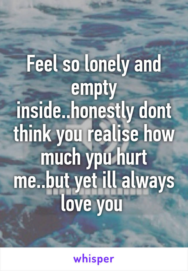 Feel so lonely and empty inside..honestly dont think you realise how much ypu hurt me..but yet ill always love you 