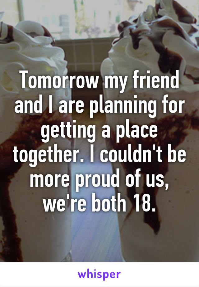 Tomorrow my friend and I are planning for getting a place together. I couldn't be more proud of us, we're both 18.