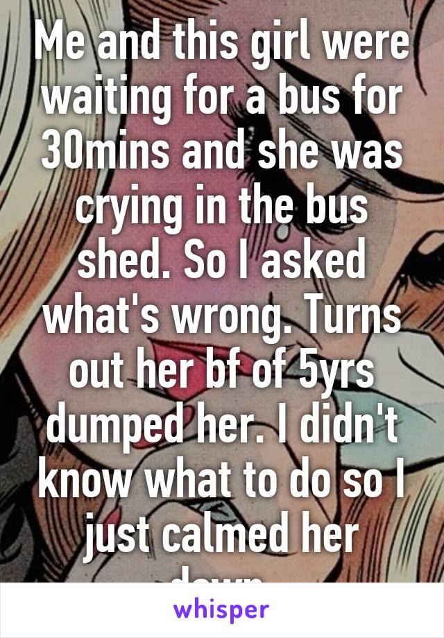 Me and this girl were waiting for a bus for 30mins and she was crying in the bus shed. So I asked what's wrong. Turns out her bf of 5yrs dumped her. I didn't know what to do so I just calmed her down.