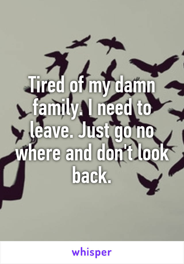 Tired of my damn family. I need to leave. Just go no where and don't look back.