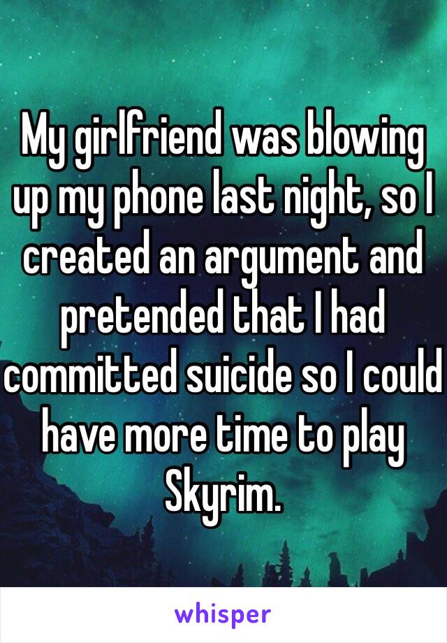 My girlfriend was blowing up my phone last night, so I created an argument and pretended that I had committed suicide so I could have more time to play Skyrim.