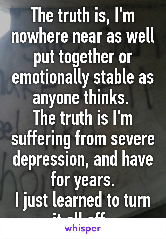 The truth is, I'm nowhere near as well put together or emotionally stable as anyone thinks. 
The truth is I'm suffering from severe depression, and have for years.
I just learned to turn it all off. 