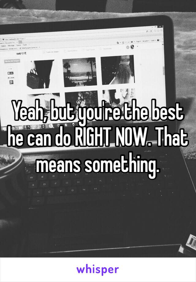 Yeah, but you're the best he can do RIGHT NOW. That means something. 